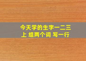 今天学的生字一二三上 组两个词 写一行